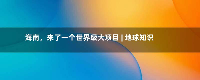 海南，来了一个世界级大项目 | 地球知识局